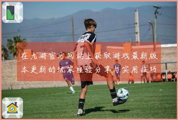 在九游官方网站上获取游戏最新版本更新的玩家经验分享与实用技巧