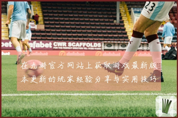 在九游官方网站上获取游戏最新版本更新的玩家经验分享与实用技巧